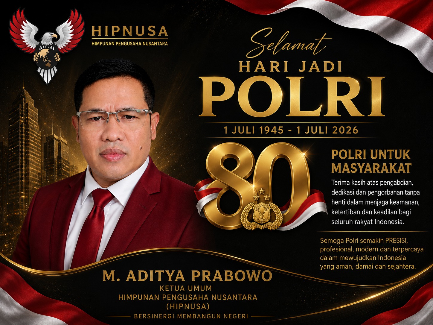 Poster ucapan Hari Bhayangkara ke-80 dari M. Aditya Prabowo, Ketua Umum Himpunan Pengusaha Nusantara (HIPNUSA), sebagai bentuk apresiasi kepada Kepolisian Negara Republik Indonesia atas dedikasi dalam menjaga keamanan, ketertiban, dan penegakan hukum menuju Indonesia yang aman dan sejahtera.